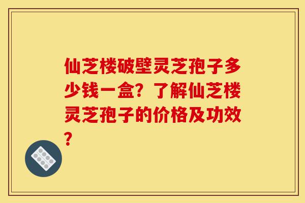 仙芝楼破壁灵芝孢子多少钱一盒？了解仙芝楼灵芝孢子的价格及功效？-第1张图片-灵芝之家