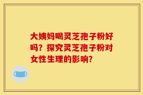 大姨妈喝灵芝孢子粉好吗？探究灵芝孢子粉对女性生理的影响？-第1张图片-灵芝之家