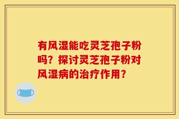 有风湿能吃灵芝孢子粉吗？探讨灵芝孢子粉对风湿病的治疗作用？-第1张图片-灵芝之家
