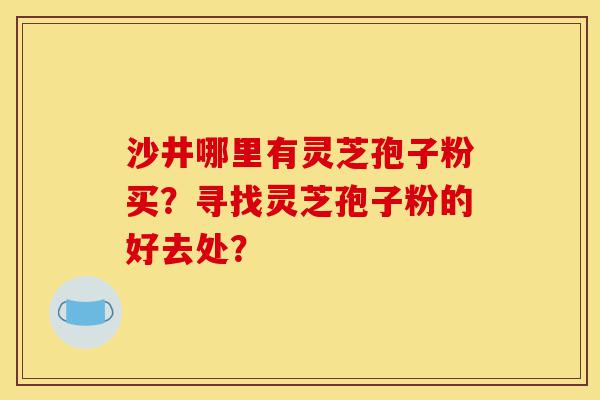 沙井哪里有灵芝孢子粉买?寻找灵芝孢子粉的好去处?-第1张图片-灵芝之家 沙井哪里有灵芝孢子粉买?寻找灵芝孢子粉的好去处?-第1张图片-灵芝之家