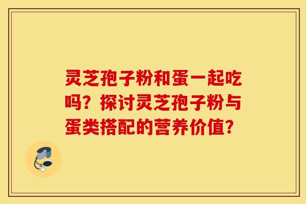 灵芝孢子粉和蛋一起吃吗?探讨灵芝孢子粉与蛋类搭配的营养价值?-第1张图片-灵芝之家 灵芝孢子粉和蛋一起吃吗?探讨灵芝孢子粉与蛋类搭配的营养价值?-第1张图片-灵芝之家