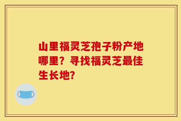 山里福灵芝孢子粉产地哪里?寻找福灵芝最佳生长地?-第1张图片-灵芝之家 山里福灵芝孢子粉产地哪里?寻找福灵芝最佳生长地?-第1张图片-灵芝之家
