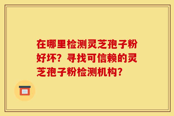 在哪里检测灵芝孢子粉好坏?寻找可信赖的灵芝孢子粉检测机构?-第1张图片-灵芝之家 在哪里检测灵芝孢子粉好坏?寻找可信赖的灵芝孢子粉检测机构?-第1张图片-灵芝之家
