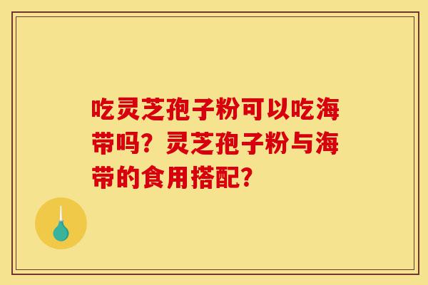 吃灵芝孢子粉可以吃海带吗？灵芝孢子粉与海带的食用搭配？-第1张图片-灵芝之家