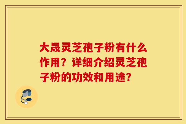 大晟灵芝孢子粉有什么作用?详细介绍灵芝孢子粉的功效和用途?-第1张图片-灵芝之家 大晟灵芝孢子粉有什么作用?详细介绍灵芝孢子粉的功效和用途?-第1张图片-灵芝之家