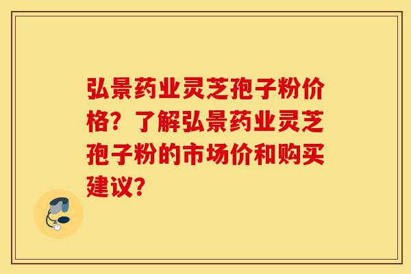 弘景药业灵芝孢子粉价格？了解弘景药业灵芝孢子粉的市场价和购买建议？-第1张图片-灵芝之家