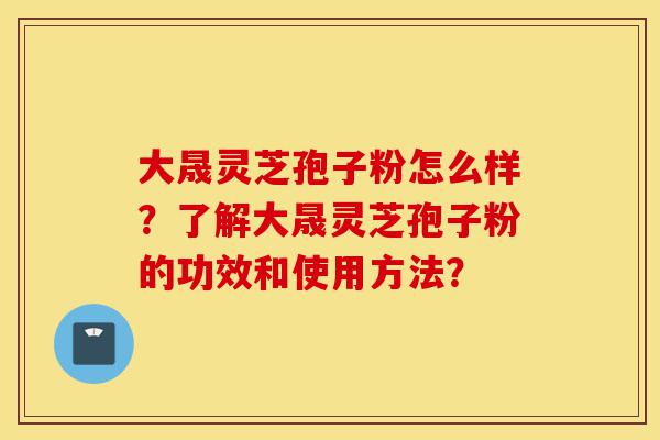 大晟灵芝孢子粉怎么样？了解大晟灵芝孢子粉的功效和使用方法？-第1张图片-灵芝之家