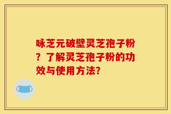 咏芝元破壁灵芝孢子粉？了解灵芝孢子粉的功效与使用方法？-第1张图片-灵芝之家