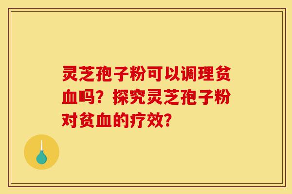 灵芝孢子粉可以调理贫血吗？探究灵芝孢子粉对贫血的疗效？-第1张图片-灵芝之家