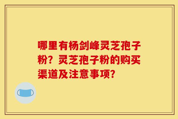 哪里有杨剑峰灵芝孢子粉?灵芝孢子粉的购买渠道及注意事项?-第1张图片-灵芝之家 哪里有杨剑峰灵芝孢子粉?灵芝孢子粉的购买渠道及注意事项?-第1张图片-灵芝之家