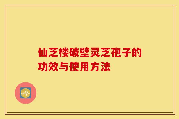 仙芝楼破壁灵芝孢子的功效与使用方法-第1张图片-灵芝之家 仙芝楼破壁灵芝孢子的功效与使用方法-第1张图片-灵芝之家