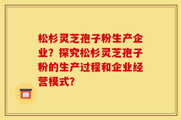 松杉灵芝孢子粉生产企业？探究松杉灵芝孢子粉的生产过程和企业经营模式？-第1张图片-灵芝之家