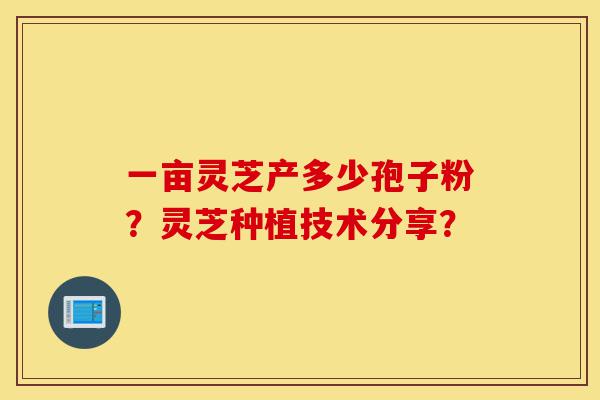 一亩灵芝产多少孢子粉?灵芝种植技术分享?-第1张图片-灵芝之家 一亩灵芝产多少孢子粉?灵芝种植技术分享?-第1张图片-灵芝之家