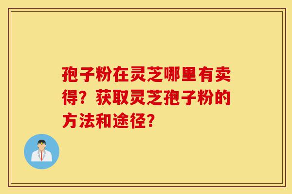 孢子粉在灵芝哪里有卖得?获取灵芝孢子粉的方法和途径?-第1张图片-灵芝之家 孢子粉在灵芝哪里有卖得?获取灵芝孢子粉的方法和途径?-第1张图片-灵芝之家