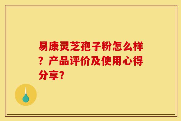 易康灵芝孢子粉怎么样？产品评价及使用心得分享？-第1张图片-灵芝之家