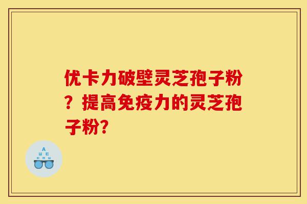 优卡力破壁灵芝孢子粉？提高免疫力的灵芝孢子粉？-第1张图片-灵芝之家