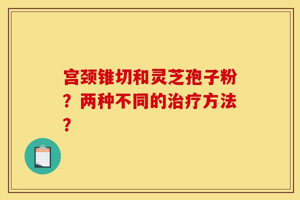 宫颈锥切和灵芝孢子粉?两种不同的治疗方法?-第1张图片-灵芝之家 宫颈锥切和灵芝孢子粉?两种不同的治疗方法?-第1张图片-灵芝之家