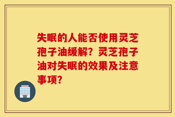 失眠的人能否使用灵芝孢子油缓解？灵芝孢子油对失眠的效果及注意事项？-第1张图片-灵芝之家
