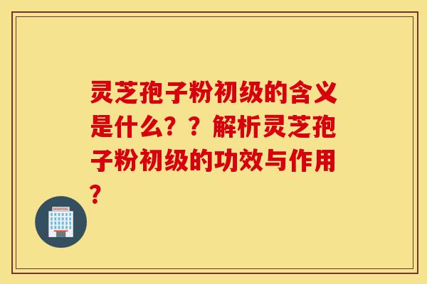 灵芝孢子粉初级的含义是什么？？解析灵芝孢子粉初级的功效与作用？-第1张图片-灵芝之家