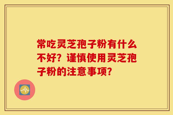 常吃灵芝孢子粉有什么不好？谨慎使用灵芝孢子粉的注意事项？-第1张图片-灵芝之家