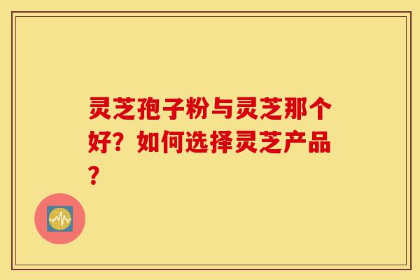 灵芝孢子粉与灵芝那个好？如何选择灵芝产品？-第1张图片-灵芝之家
