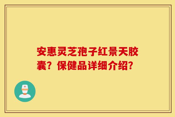 安惠灵芝孢子红景天胶囊?保健品详细介绍?-第1张图片-灵芝之家 安惠灵芝孢子红景天胶囊?保健品详细介绍?-第1张图片-灵芝之家