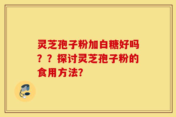 灵芝孢子粉加白糖好吗？？探讨灵芝孢子粉的食用方法？-第1张图片-灵芝之家