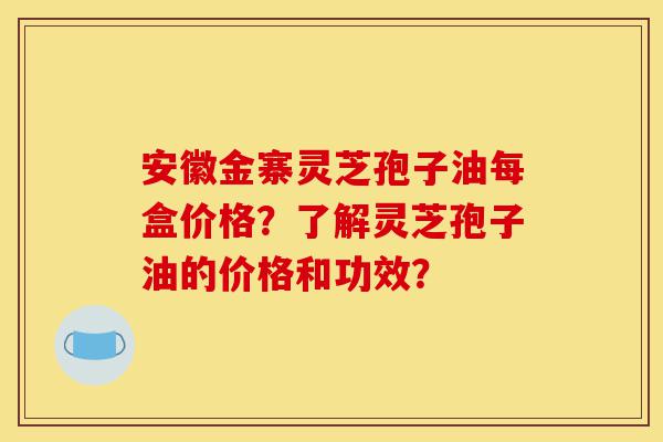 安徽金寨灵芝孢子油每盒价格？了解灵芝孢子油的价格和功效？-第1张图片-灵芝之家
