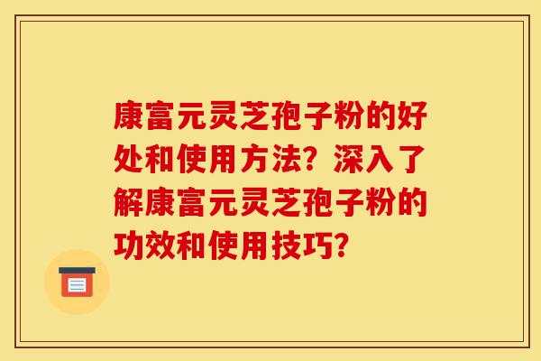 康富元灵芝孢子粉的好处和使用方法?深入了解康富元灵芝孢子粉的功效和使用技巧?-第1张图片-灵芝之家 康富元灵芝孢子粉的好处和使用方法?深入了解康富元灵芝孢子粉的功效和使用技巧?-第1张图片-灵芝之家