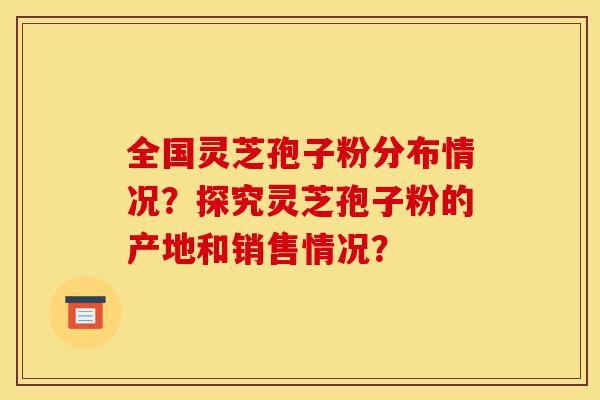 全国灵芝孢子粉分布情况?探究灵芝孢子粉的产地和销售情况?-第1张图片-灵芝之家 全国灵芝孢子粉分布情况?探究灵芝孢子粉的产地和销售情况?-第1张图片-灵芝之家