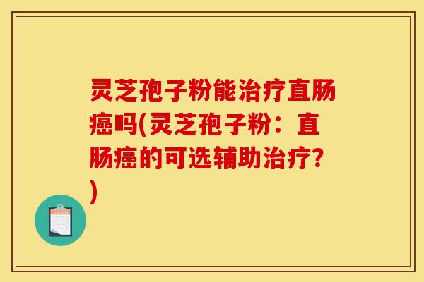 灵芝孢子粉能治疗直肠癌吗(灵芝孢子粉:直肠癌的可选辅助治疗?)-第1张图片-灵芝之家 灵芝孢子粉能治疗直肠癌吗(灵芝孢子粉:直肠癌的可选辅助治疗?)-第1张图片-灵芝之家