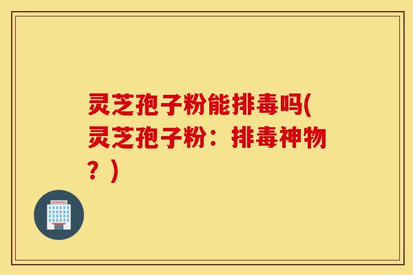 灵芝孢子粉能排毒吗(灵芝孢子粉:排毒神物?)-第1张图片-灵芝之家 灵芝孢子粉能排毒吗(灵芝孢子粉:排毒神物?)-第1张图片-灵芝之家