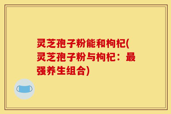灵芝孢子粉能和枸杞(灵芝孢子粉与枸杞:最强养生组合)-第1张图片-灵芝之家 灵芝孢子粉能和枸杞(灵芝孢子粉与枸杞:最强养生组合)-第1张图片-灵芝之家