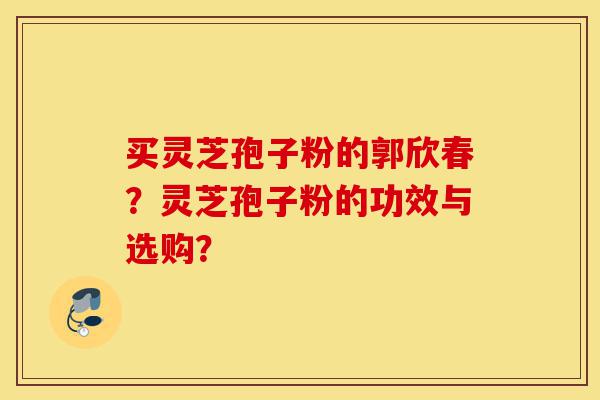 买灵芝孢子粉的郭欣春？灵芝孢子粉的功效与选购？-第1张图片-灵芝之家