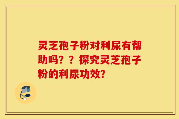 灵芝孢子粉对利尿有帮助吗？？探究灵芝孢子粉的利尿功效？-第1张图片-灵芝之家