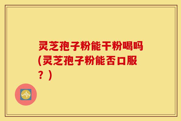 灵芝孢子粉能干粉喝吗(灵芝孢子粉能否口服?)-第1张图片-灵芝之家 灵芝孢子粉能干粉喝吗(灵芝孢子粉能否口服?)-第1张图片-灵芝之家