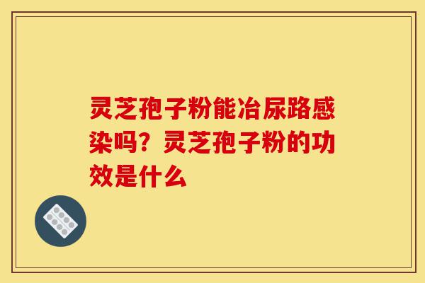 灵芝孢子粉能冶尿路感染吗?灵芝孢子粉的功效是什么-第1张图片-灵芝之家 灵芝孢子粉能冶尿路感染吗?灵芝孢子粉的功效是什么-第1张图片-灵芝之家