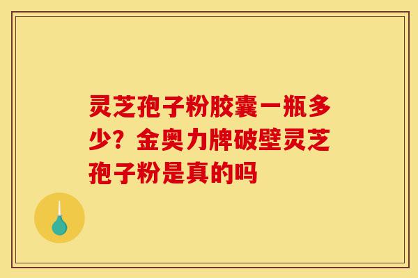 灵芝孢子粉胶囊一瓶多少？金奥力牌破壁灵芝孢子粉是真的吗-第1张图片-灵芝之家