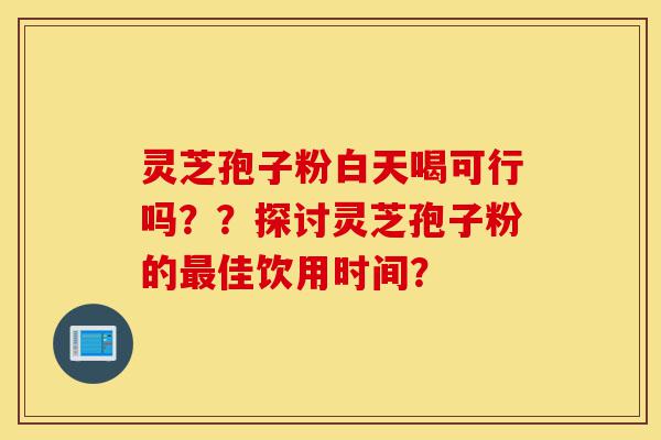 灵芝孢子粉白天喝可行吗？？探讨灵芝孢子粉的最佳饮用时间？-第1张图片-灵芝之家