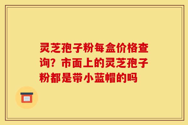 灵芝孢子粉每盒价格查询?市面上的灵芝孢子粉都是带小蓝帽的吗-第1张图片-灵芝之家 灵芝孢子粉每盒价格查询?市面上的灵芝孢子粉都是带小蓝帽的吗-第1张图片-灵芝之家