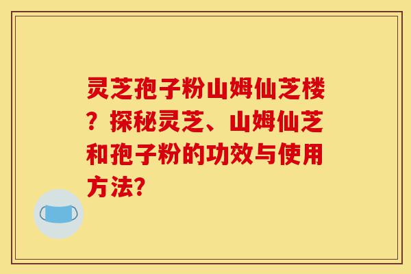 灵芝孢子粉山姆仙芝楼？探秘灵芝、山姆仙芝和孢子粉的功效与使用方法？-第1张图片-灵芝之家