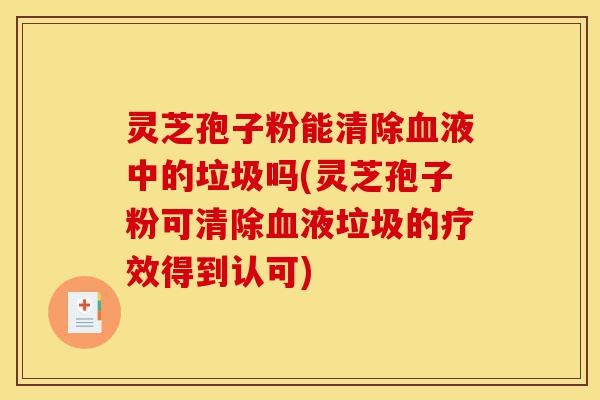 灵芝孢子粉能清除血液中的垃圾吗(灵芝孢子粉可清除血液垃圾的疗效得到认可)-第1张图片-灵芝之家 灵芝孢子粉能清除血液中的垃圾吗(灵芝孢子粉可清除血液垃圾的疗效得到认可)-第1张图片-灵芝之家