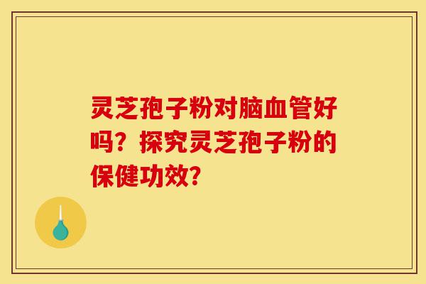 灵芝孢子粉对脑血管好吗？探究灵芝孢子粉的保健功效？-第1张图片-灵芝之家