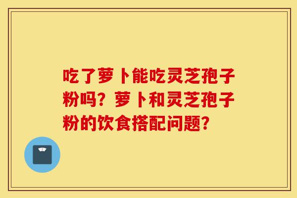 吃了萝卜能吃灵芝孢子粉吗?萝卜和灵芝孢子粉的饮食搭配问题?-第1张图片-灵芝之家 吃了萝卜能吃灵芝孢子粉吗?萝卜和灵芝孢子粉的饮食搭配问题?-第1张图片-灵芝之家