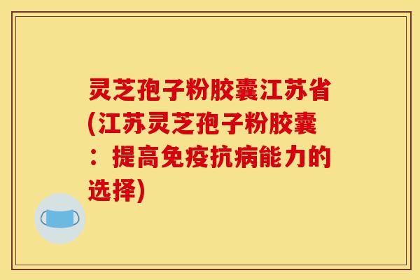 灵芝孢子粉胶囊江苏省(江苏灵芝孢子粉胶囊：提高免疫抗病能力的选择)-第1张图片-灵芝之家