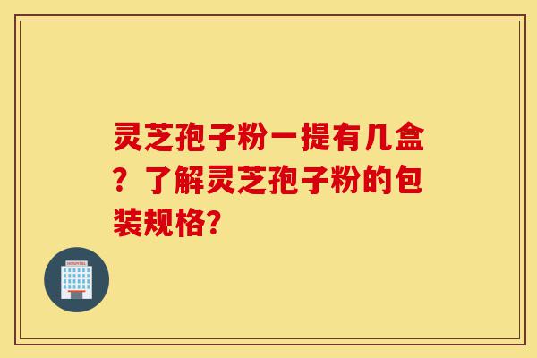 灵芝孢子粉一提有几盒？了解灵芝孢子粉的包装规格？-第1张图片-灵芝之家