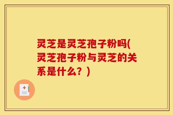灵芝是灵芝孢子粉吗(灵芝孢子粉与灵芝的关系是什么？)-第1张图片-灵芝之家