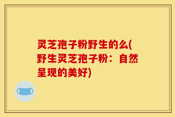 灵芝孢子粉野生的么(野生灵芝孢子粉:自然呈现的美好)-第1张图片-灵芝之家 灵芝孢子粉野生的么(野生灵芝孢子粉:自然呈现的美好)-第1张图片-灵芝之家