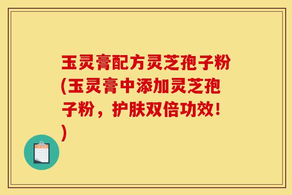 玉灵膏配方灵芝孢子粉(玉灵膏中添加灵芝孢子粉,护肤双倍功效!)-第1张图片-灵芝之家 玉灵膏配方灵芝孢子粉(玉灵膏中添加灵芝孢子粉,护肤双倍功效!)-第1张图片-灵芝之家