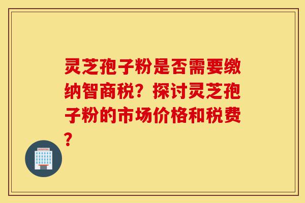 灵芝孢子粉是否需要缴纳智商税?探讨灵芝孢子粉的市场价格和税费?-第1张图片-灵芝之家 灵芝孢子粉是否需要缴纳智商税?探讨灵芝孢子粉的市场价格和税费?-第1张图片-灵芝之家